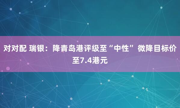 对对配 瑞银：降青岛港评级至“中性” 微降目标价至7.4港元