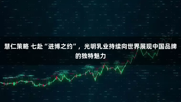 慧仁策略 七赴“进博之约”，光明乳业持续向世界展现中国品牌的独特魅力
