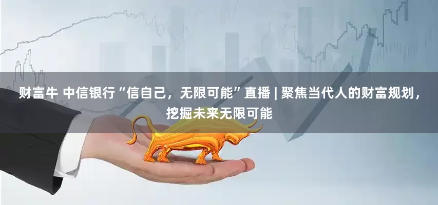 财富牛 中信银行“信自己，无限可能”直播 | 聚焦当代人的财富规划，挖掘未来无限可能