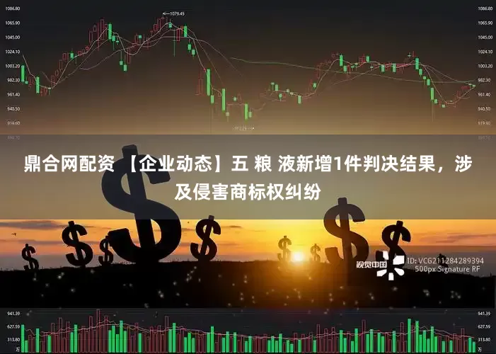 鼎合网配资 【企业动态】五 粮 液新增1件判决结果，涉及侵害商标权纠纷