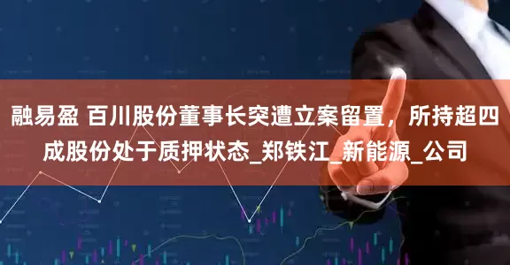 融易盈 百川股份董事长突遭立案留置，所持超四成股份处于质押状态_郑铁江_新能源_公司