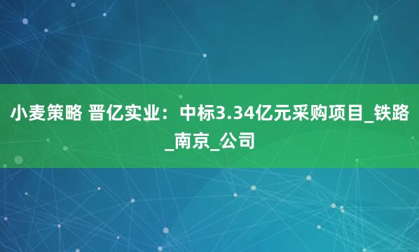 小麦策略 晋亿实业：中标3.34亿元采购项目_铁路_南京_公司