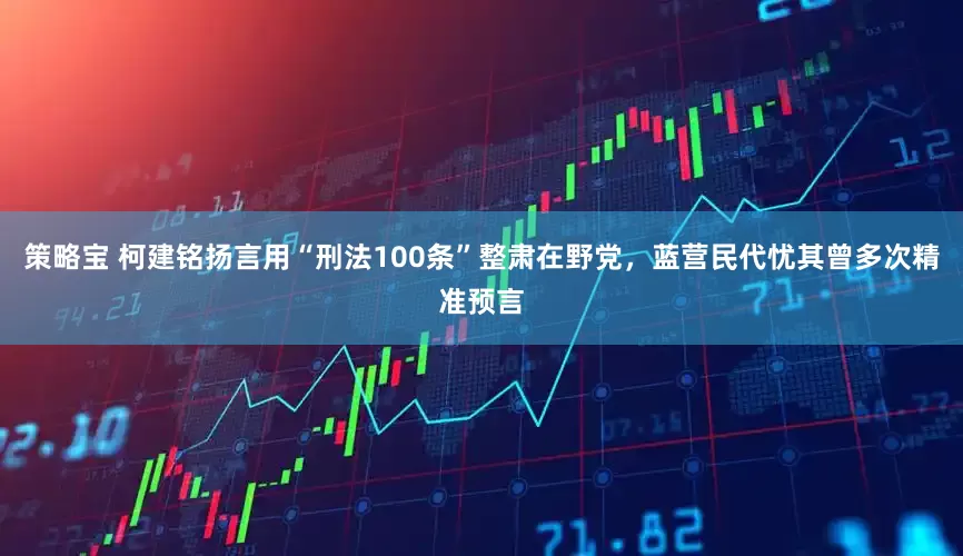 策略宝 柯建铭扬言用“刑法100条”整肃在野党，蓝营民代忧其曾多次精准预言