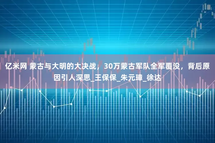 亿米网 蒙古与大明的大决战，30万蒙古军队全军覆没，背后原因引人深思_王保保_朱元璋_徐达