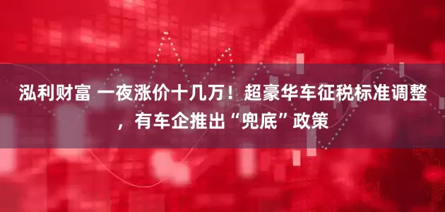 泓利财富 一夜涨价十几万！超豪华车征税标准调整，有车企推出“兜底”政策