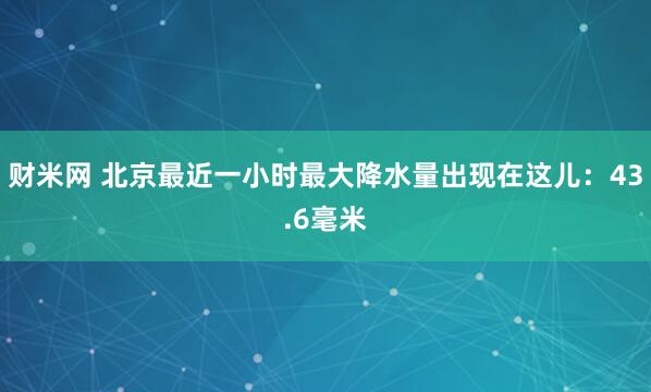 财米网 北京最近一小时最大降水量出现在这儿：43.6毫米