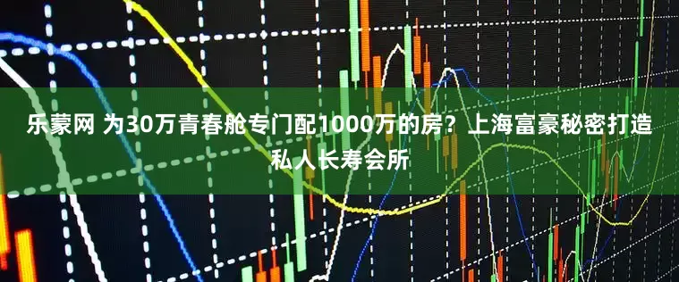 乐蒙网 为30万青春舱专门配1000万的房？上海富豪秘密打造私人长寿会所