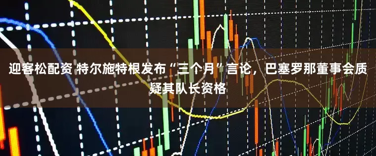 迎客松配资 特尔施特根发布“三个月”言论，巴塞罗那董事会质疑其队长资格
