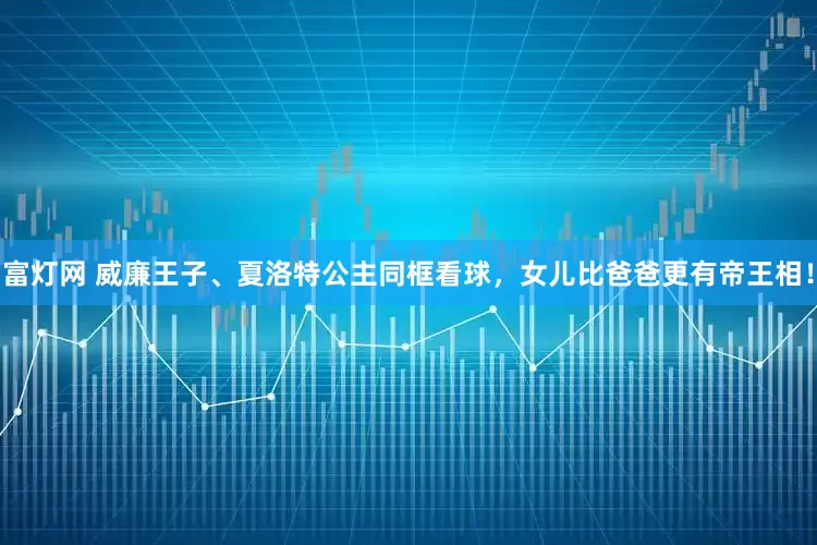 富灯网 威廉王子、夏洛特公主同框看球，女儿比爸爸更有帝王相！
