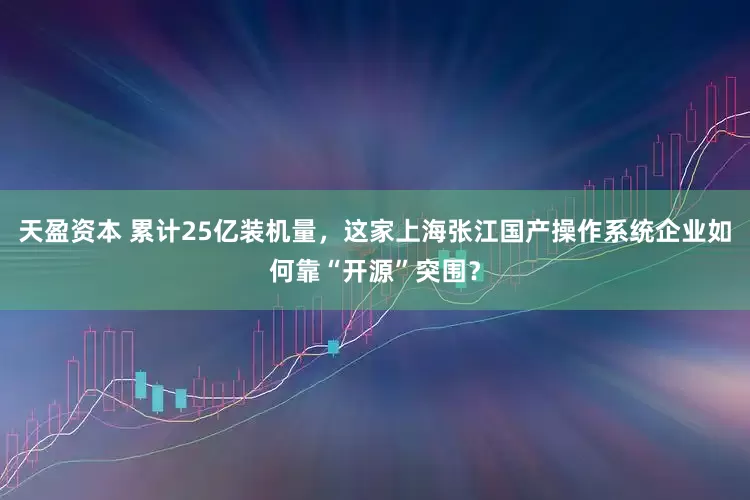 天盈资本 累计25亿装机量，这家上海张江国产操作系统企业如何靠“开源”突围？