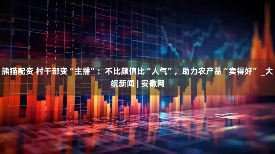 熊猫配资 村干部变“主播”：不比颜值比“人气”，助力农产品“卖得好” _大皖新闻 | 安徽网
