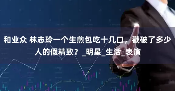 和业众 林志玲一个生煎包吃十几口，戳破了多少人的假精致？_明星_生活_表演