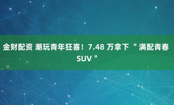 金财配资 潮玩青年狂喜！7.48 万拿下 ＂满配青春 SUV＂