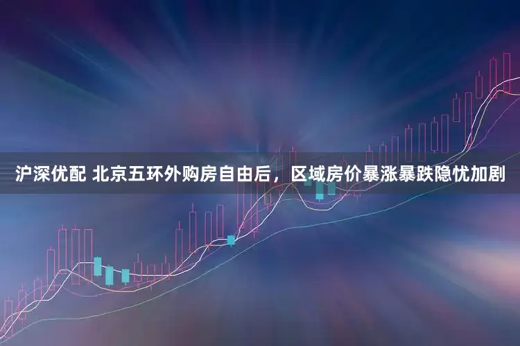 沪深优配 北京五环外购房自由后，区域房价暴涨暴跌隐忧加剧