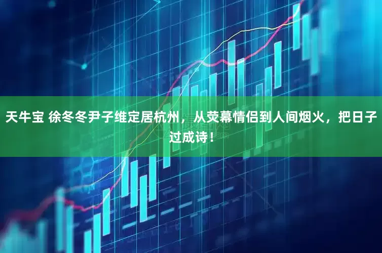 天牛宝 徐冬冬尹子维定居杭州，从荧幕情侣到人间烟火，把日子过成诗！
