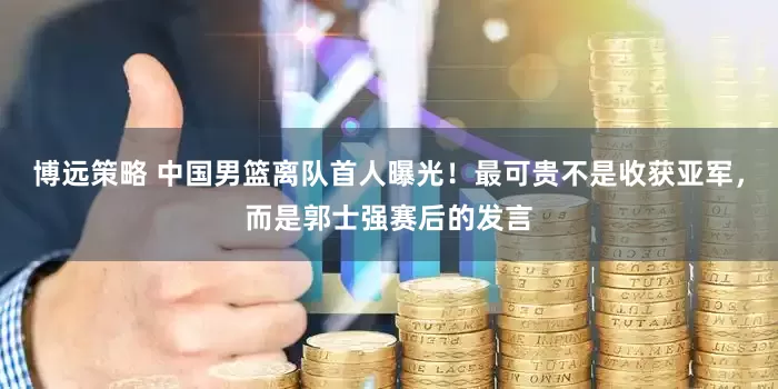 博远策略 中国男篮离队首人曝光！最可贵不是收获亚军，而是郭士强赛后的发言