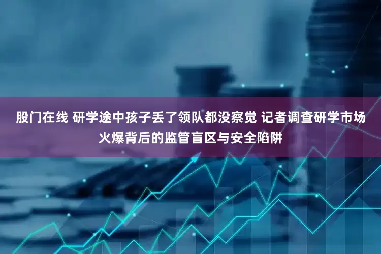 股门在线 研学途中孩子丢了领队都没察觉 记者调查研学市场火爆背后的监管盲区与安全陷阱