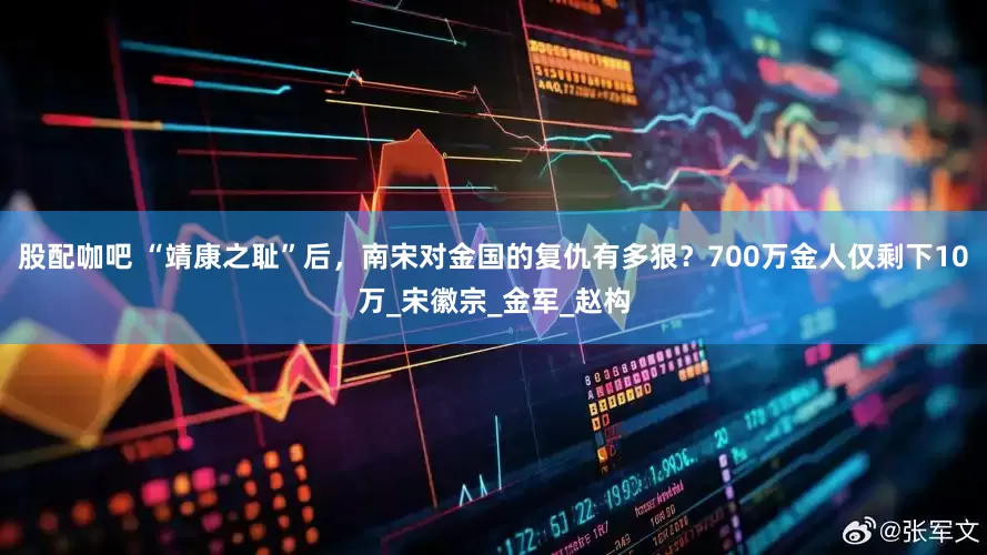 股配咖吧 “靖康之耻”后，南宋对金国的复仇有多狠？700万金人仅剩下10万_宋徽宗_金军_赵构