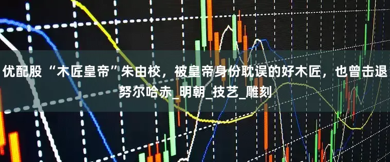 优配股 “木匠皇帝”朱由校，被皇帝身份耽误的好木匠，也曾击退努尔哈赤_明朝_技艺_雕刻