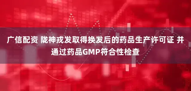 广信配资 陇神戎发取得换发后的药品生产许可证 并通过药品GMP符合性检查