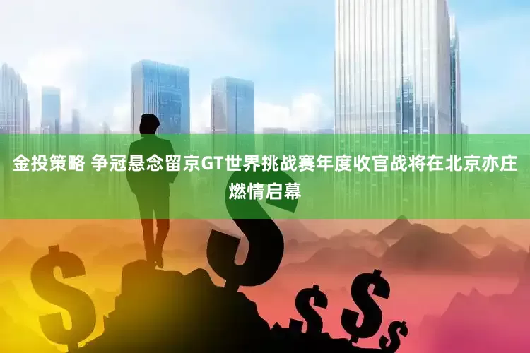 金投策略 争冠悬念留京GT世界挑战赛年度收官战将在北京亦庄燃情启幕