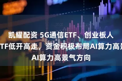 凯耀配资 5G通信ETF、创业板人工智能ETF低开高走，资金积极布局AI算力高景气方向