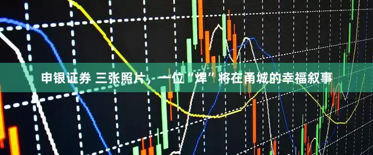 申银证券 三张照片，一位“焊”将在甬城的幸福叙事