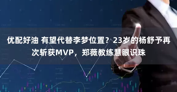 优配好油 有望代替李梦位置？23岁的杨舒予再次斩获MVP，郑薇教练慧眼识珠
