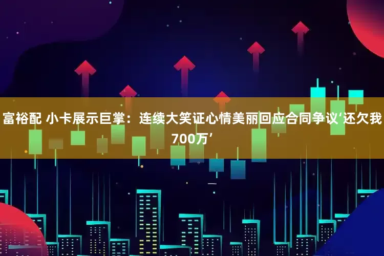 富裕配 小卡展示巨掌：连续大笑证心情美丽回应合同争议‘还欠我700万’