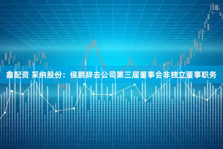 鑫配资 采纳股份：侯鹏辞去公司第三届董事会非独立董事职务