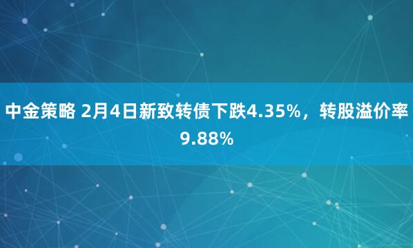 中金策略 2月4日新致转债下跌4.35%，转股溢价率9.88%
