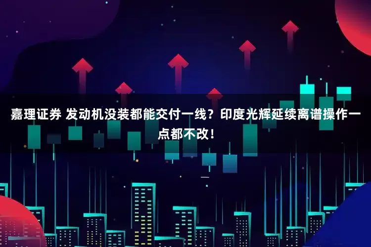 嘉理证券 发动机没装都能交付一线？印度光辉延续离谱操作一点都不改！