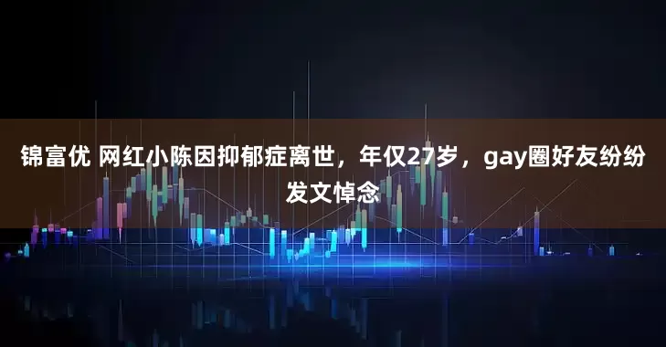 锦富优 网红小陈因抑郁症离世，年仅27岁，gay圈好友纷纷发文悼念