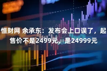 恒财网 余承东：发布会上口误了，起售价不是2499元，是24999元