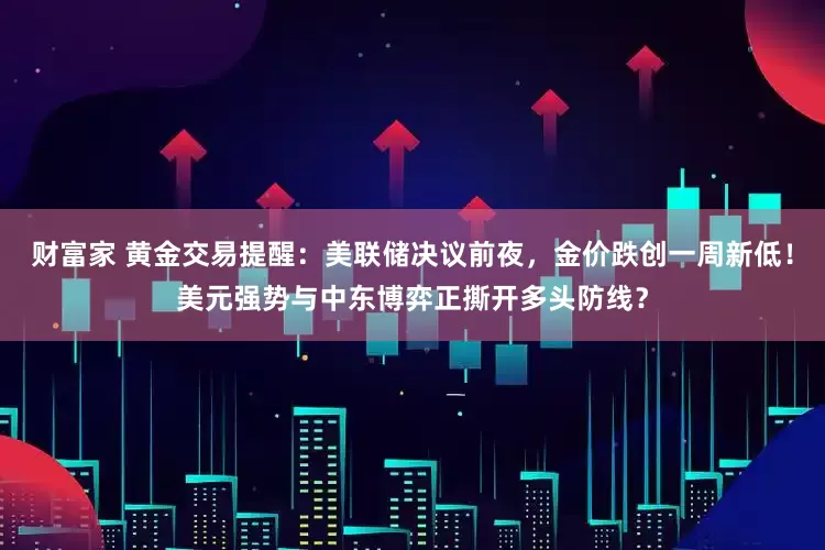 财富家 黄金交易提醒：美联储决议前夜，金价跌创一周新低！美元强势与中东博弈正撕开多头防线？