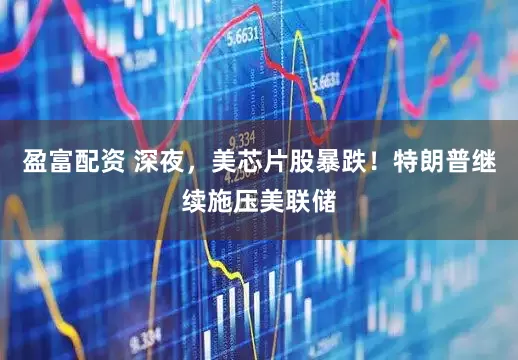 盈富配资 深夜，美芯片股暴跌！特朗普继续施压美联储